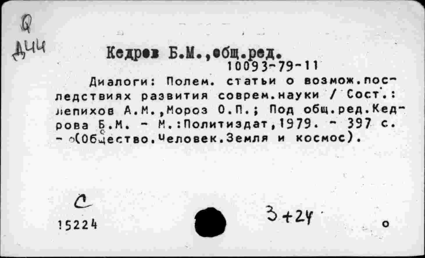 ﻿Кедре> Б.М.»ебщ.ред.
10093-79-11
Диалоги: Полем, статьи о возмож.последствиях развития соврем.науки / Сост . : лепихов А.М. ,Мороз О.П.; Под общ.ред.Кед рова Б.М. - М.:Политиздат,1979. " 397 с. - оСОбцество■иеловек.Земля и космос).
15224
Ь+гу •
о